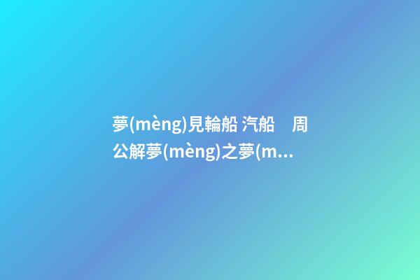 夢(mèng)見輪船 汽船　周公解夢(mèng)之夢(mèng)到輪船 汽船